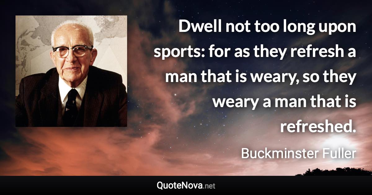 Dwell not too long upon sports: for as they refresh a man that is weary, so they weary a man that is refreshed. - Buckminster Fuller quote