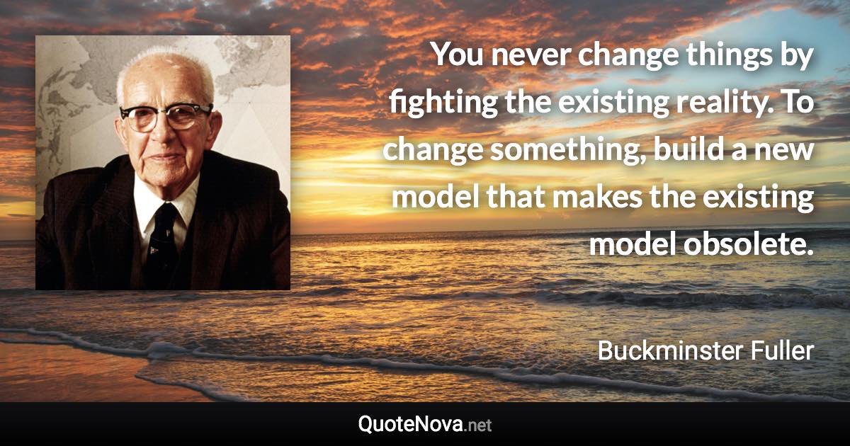 You never change things by fighting the existing reality. To change something, build a new model that makes the existing model obsolete. - Buckminster Fuller quote