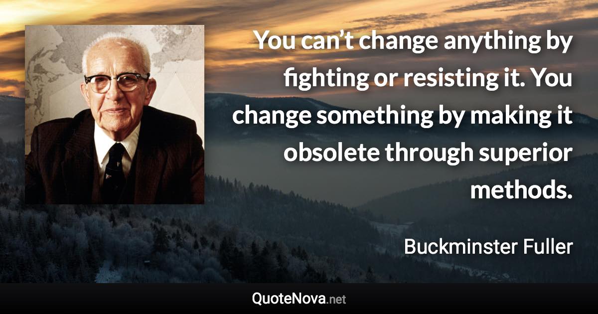 You can’t change anything by fighting or resisting it. You change something by making it obsolete through superior methods. - Buckminster Fuller quote