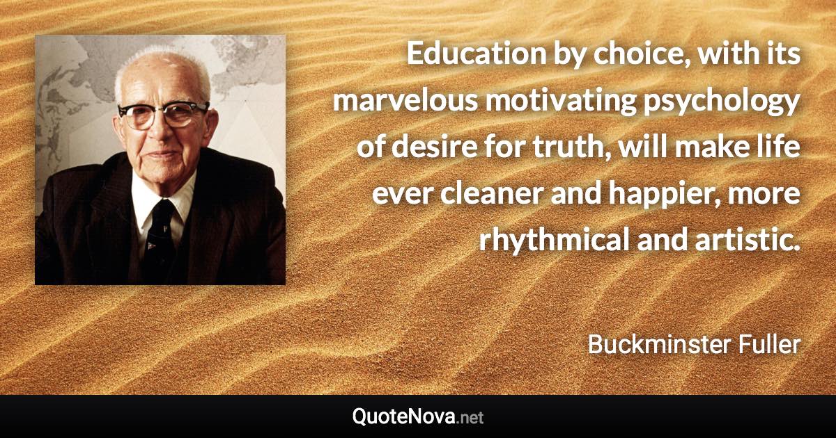 Education by choice, with its marvelous motivating psychology of desire for truth, will make life ever cleaner and happier, more rhythmical and artistic. - Buckminster Fuller quote