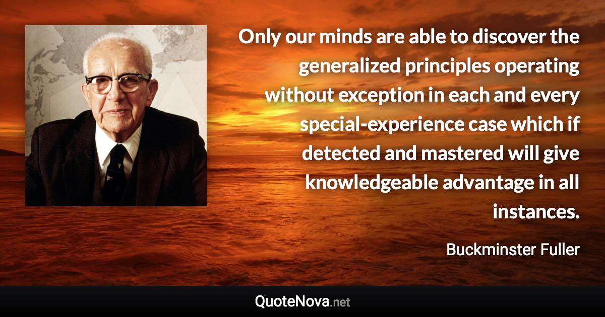 Only our minds are able to discover the generalized principles operating without exception in each and every special-experience case which if detected and mastered will give knowledgeable advantage in all instances. - Buckminster Fuller quote