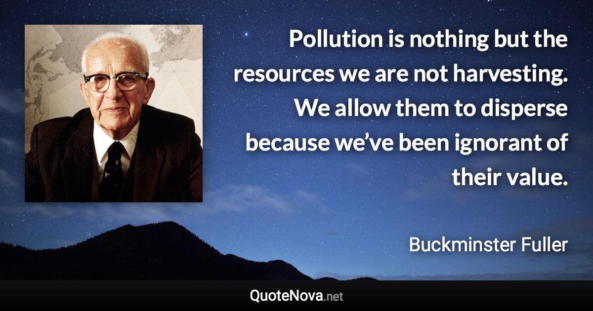 Pollution is nothing but the resources we are not harvesting. We allow them to disperse because we’ve been ignorant of their value. - Buckminster Fuller quote