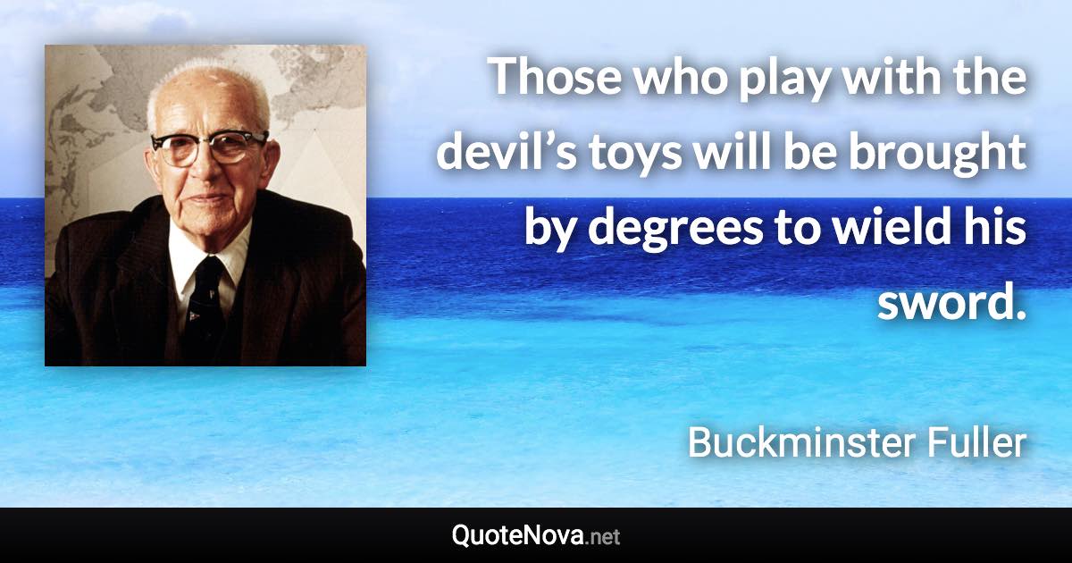 Those who play with the devil’s toys will be brought by degrees to wield his sword. - Buckminster Fuller quote