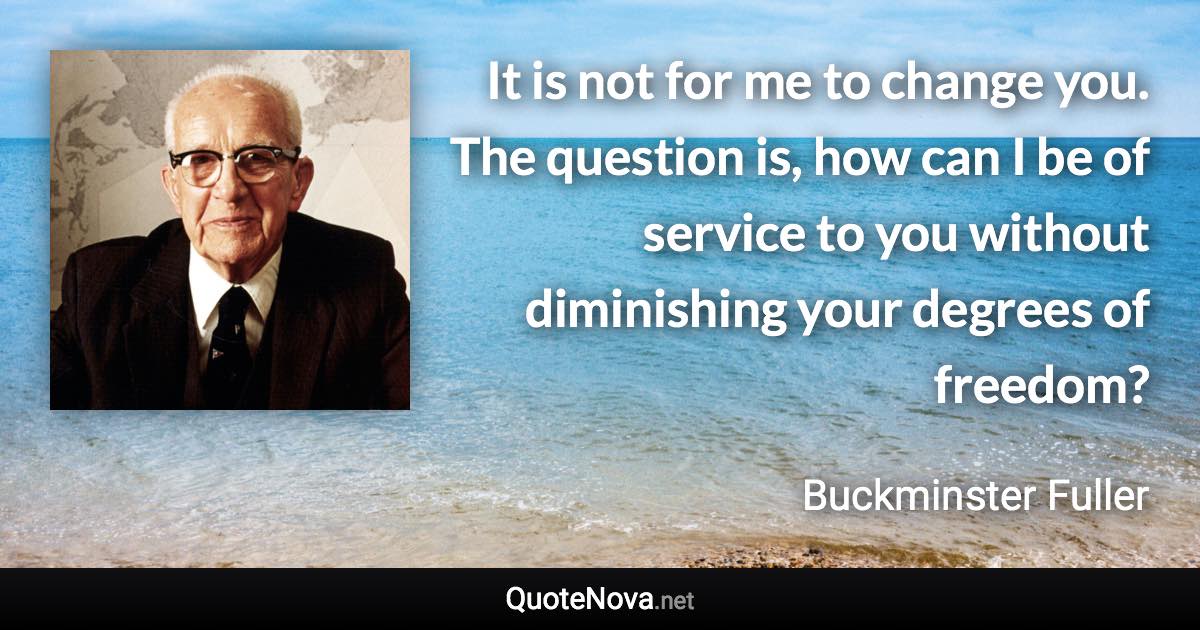 It is not for me to change you. The question is, how can I be of service to you without diminishing your degrees of freedom? - Buckminster Fuller quote