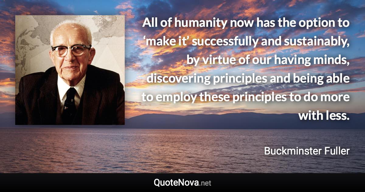 All of humanity now has the option to ‘make it’ successfully and sustainably, by virtue of our having minds, discovering principles and being able to employ these principles to do more with less. - Buckminster Fuller quote