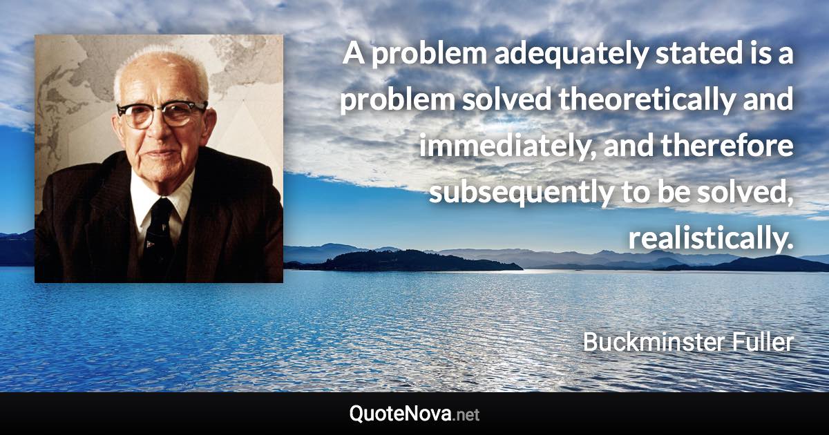 A problem adequately stated is a problem solved theoretically and immediately, and therefore subsequently to be solved, realistically. - Buckminster Fuller quote