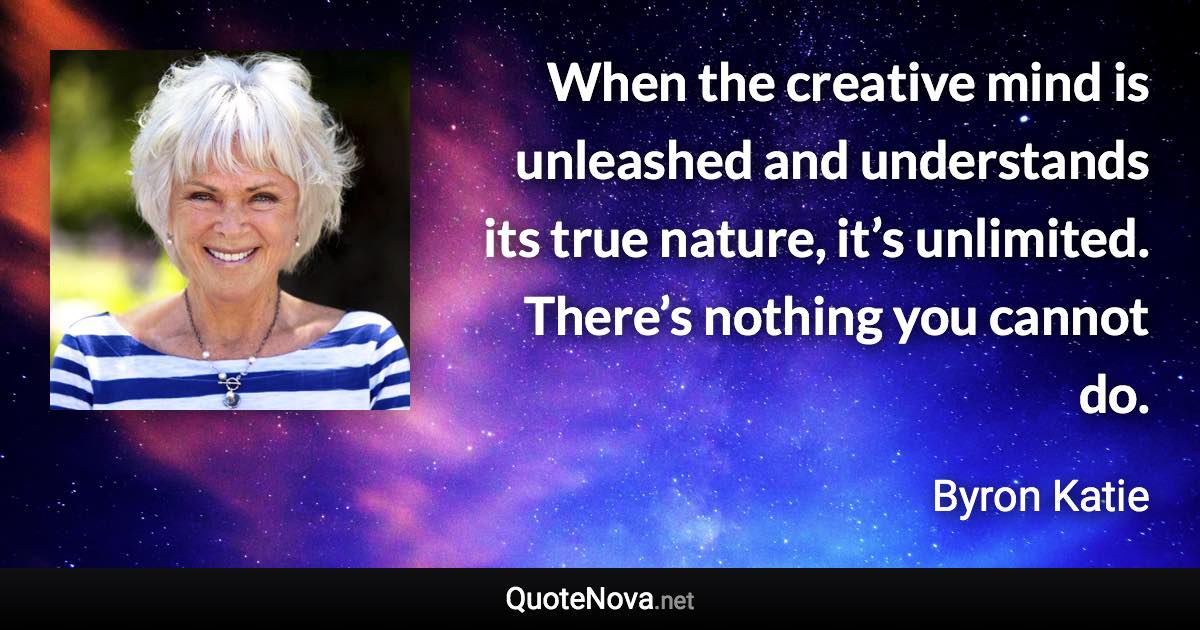 When the creative mind is unleashed and understands its true nature, it’s unlimited. There’s nothing you cannot do. - Byron Katie quote