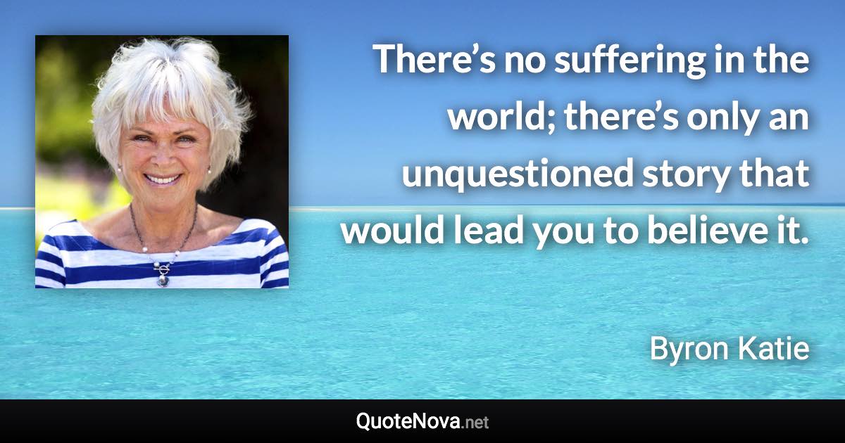 There’s no suffering in the world; there’s only an unquestioned story that would lead you to believe it. - Byron Katie quote