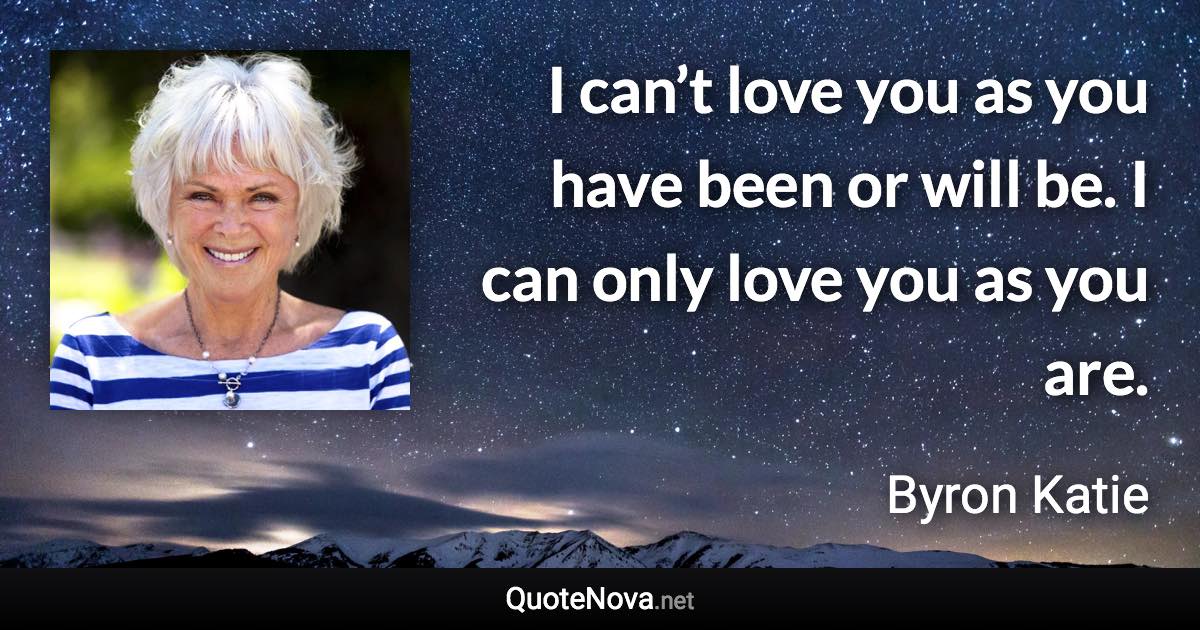 I can’t love you as you have been or will be. I can only love you as you are. - Byron Katie quote