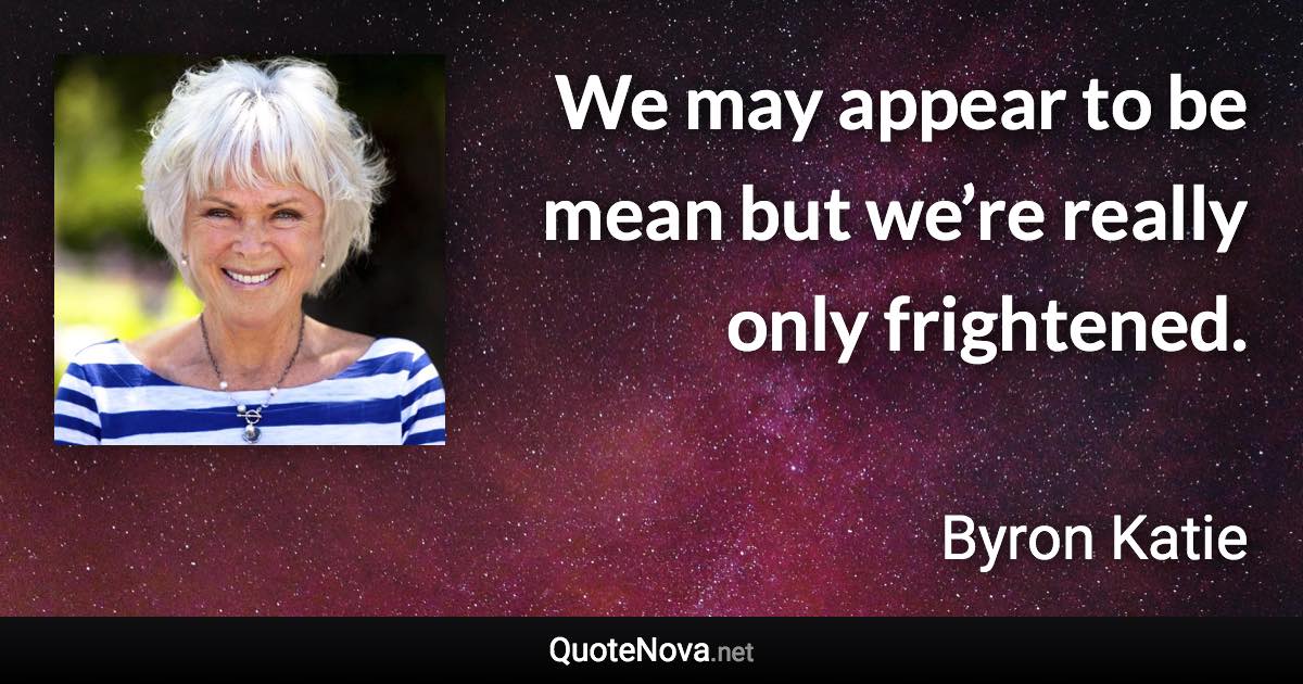 We may appear to be mean but we’re really only frightened. - Byron Katie quote