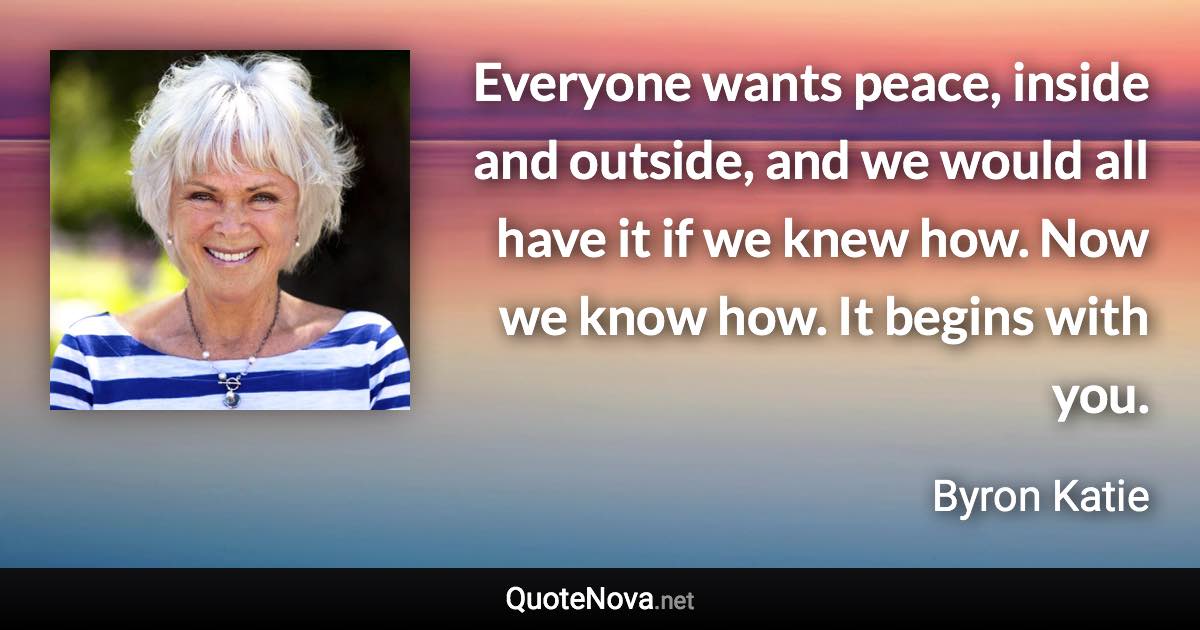 Everyone wants peace, inside and outside, and we would all have it if we knew how. Now we know how. It begins with you. - Byron Katie quote