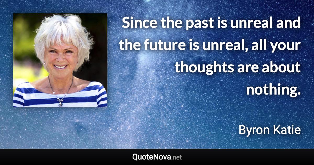 Since the past is unreal and the future is unreal, all your thoughts are about nothing. - Byron Katie quote