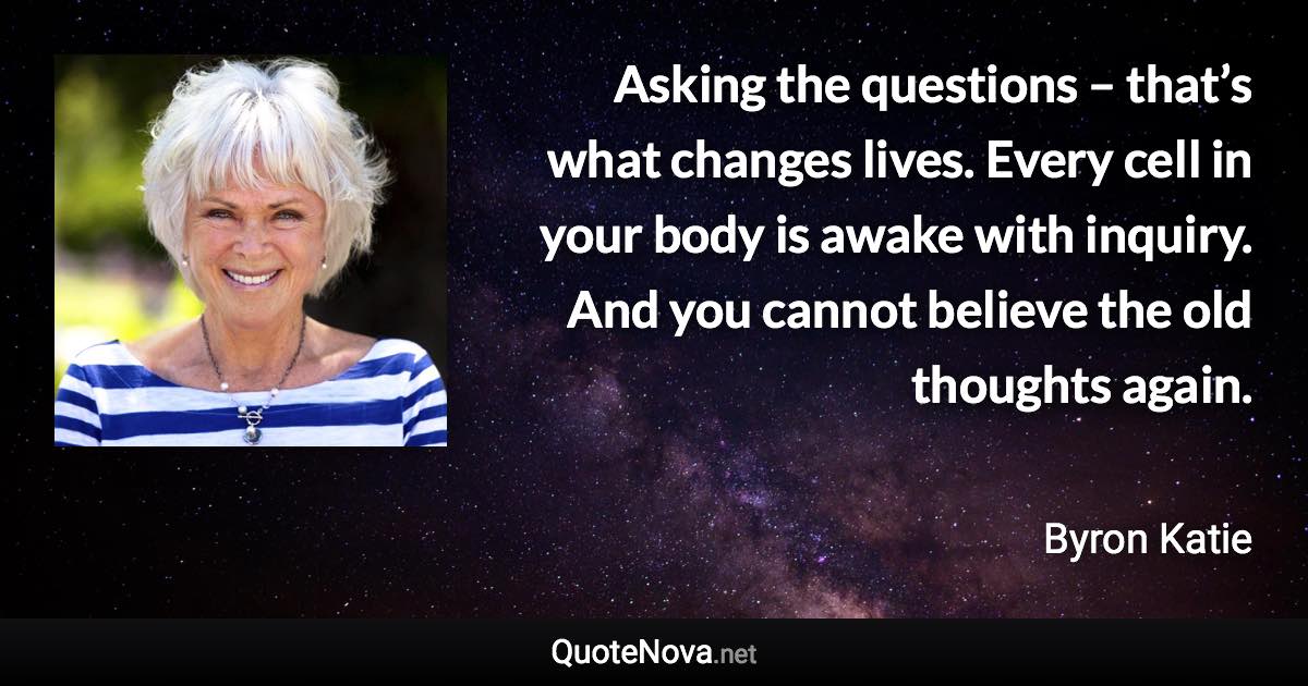 Asking the questions – that’s what changes lives. Every cell in your body is awake with inquiry. And you cannot believe the old thoughts again. - Byron Katie quote