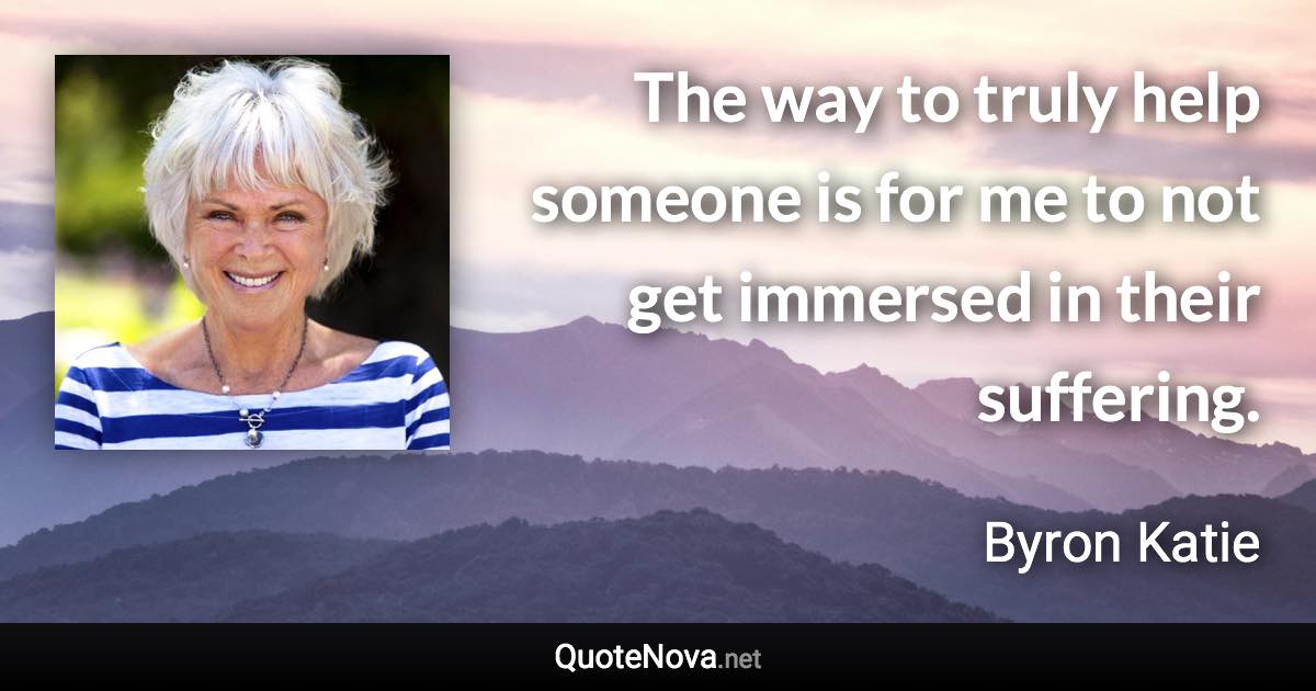 The way to truly help someone is for me to not get immersed in their suffering. - Byron Katie quote