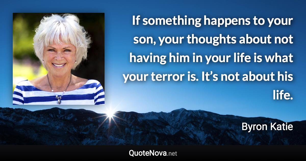 If something happens to your son, your thoughts about not having him in your life is what your terror is. It’s not about his life. - Byron Katie quote