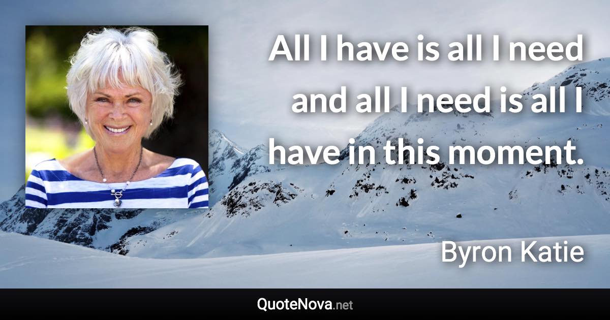 All I have is all I need and all I need is all I have in this moment. - Byron Katie quote