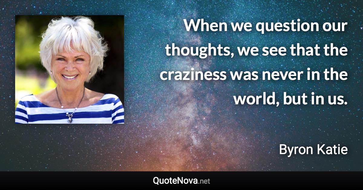 When we question our thoughts, we see that the craziness was never in the world, but in us. - Byron Katie quote