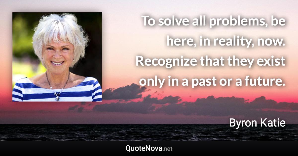 To solve all problems, be here, in reality, now. Recognize that they exist only in a past or a future. - Byron Katie quote