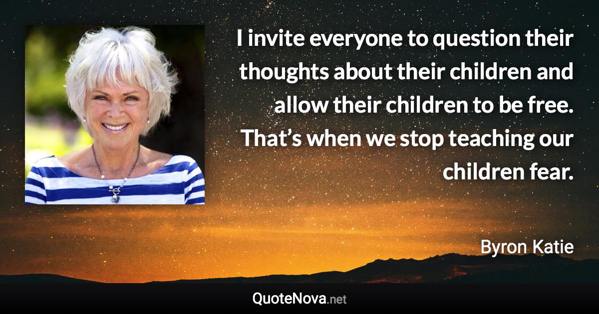 I invite everyone to question their thoughts about their children and allow their children to be free. That’s when we stop teaching our children fear. - Byron Katie quote