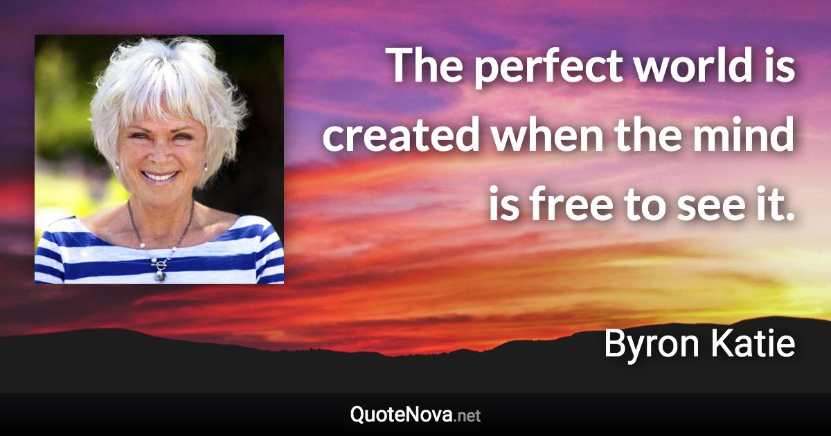 The perfect world is created when the mind is free to see it. - Byron Katie quote