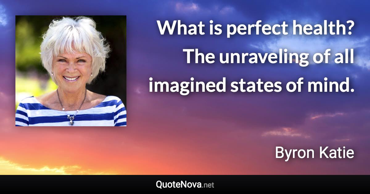 What is perfect health? The unraveling of all imagined states of mind. - Byron Katie quote