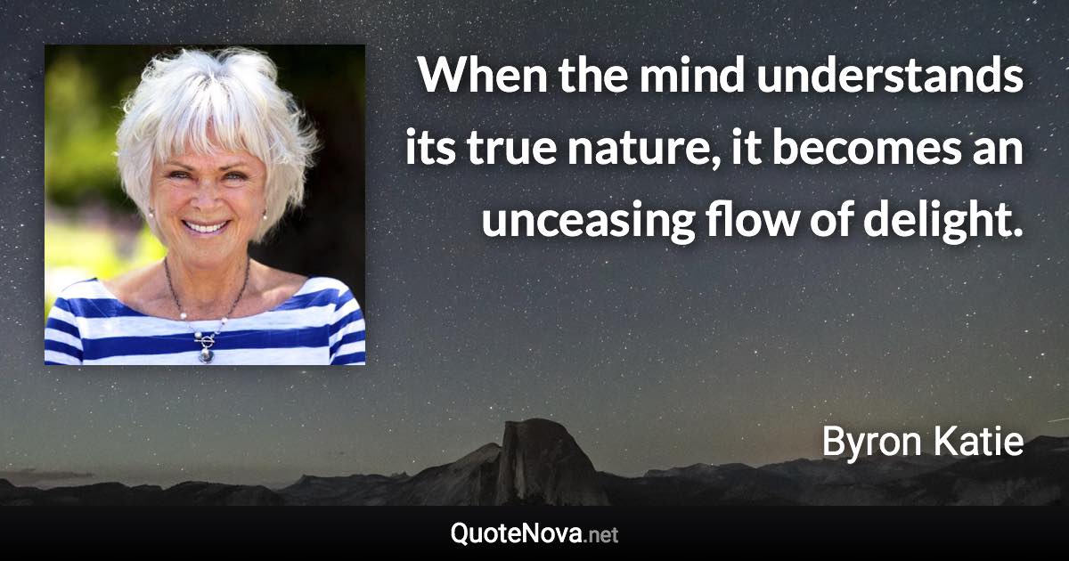 When the mind understands its true nature, it becomes an unceasing flow of delight. - Byron Katie quote