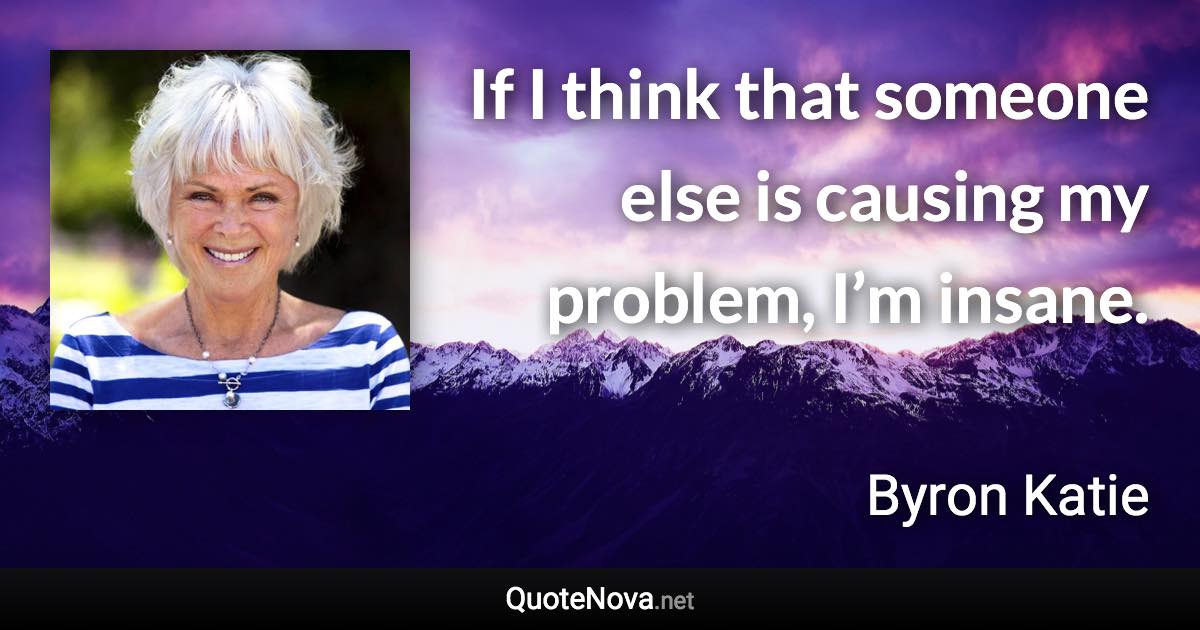 If I think that someone else is causing my problem, I’m insane. - Byron Katie quote