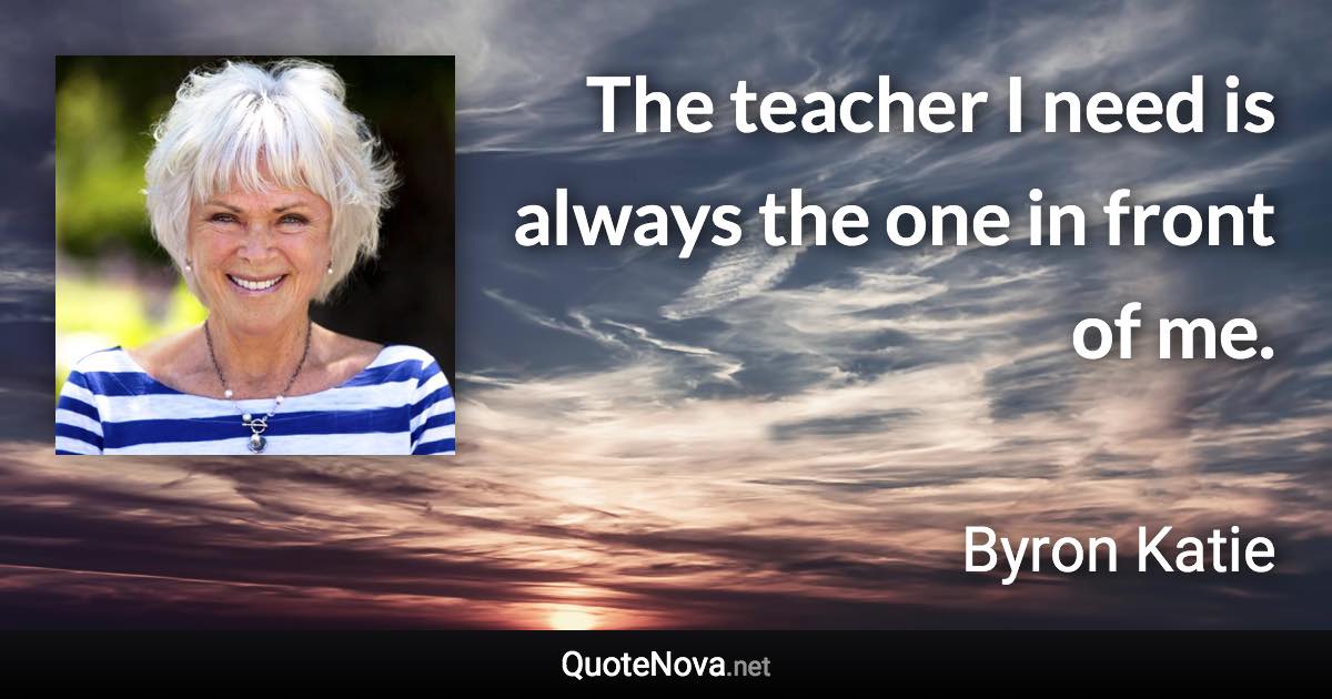 The teacher I need is always the one in front of me. - Byron Katie quote