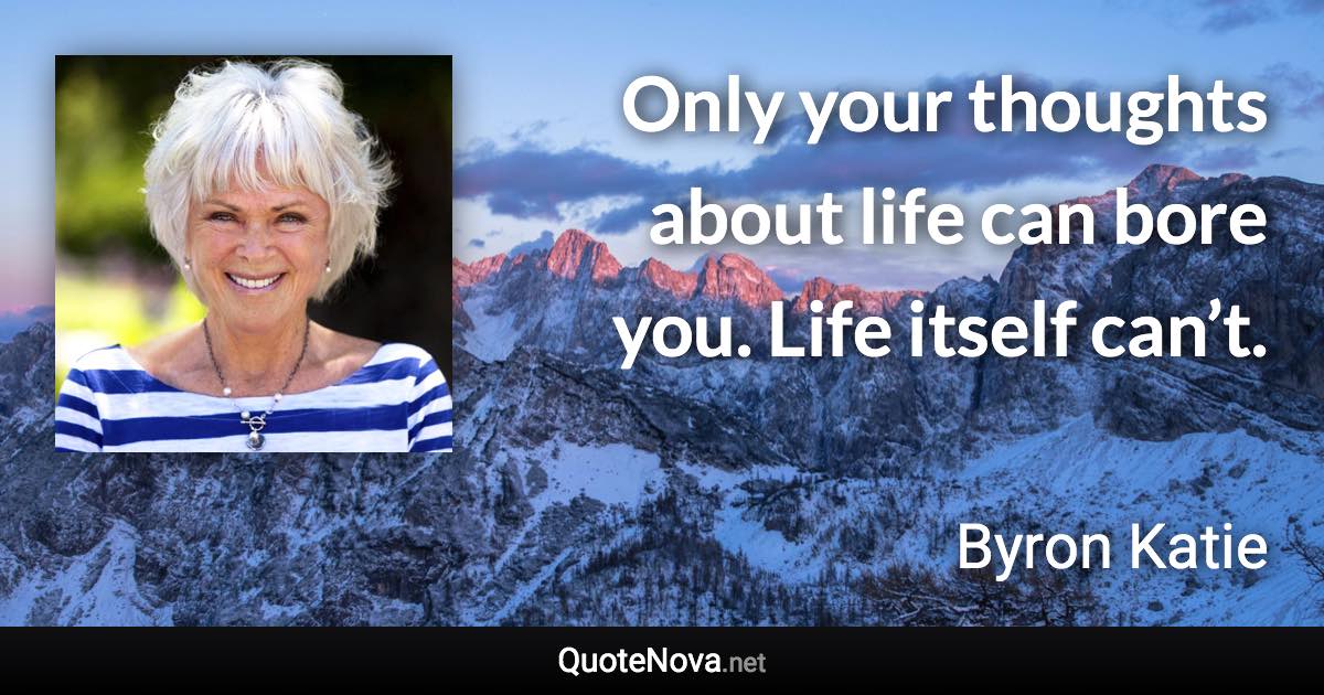 Only your thoughts about life can bore you. Life itself can’t. - Byron Katie quote