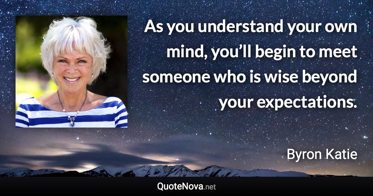 As you understand your own mind, you’ll begin to meet someone who is wise beyond your expectations. - Byron Katie quote