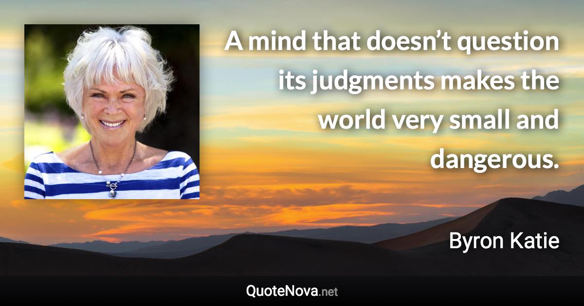 A mind that doesn’t question its judgments makes the world very small and dangerous. - Byron Katie quote