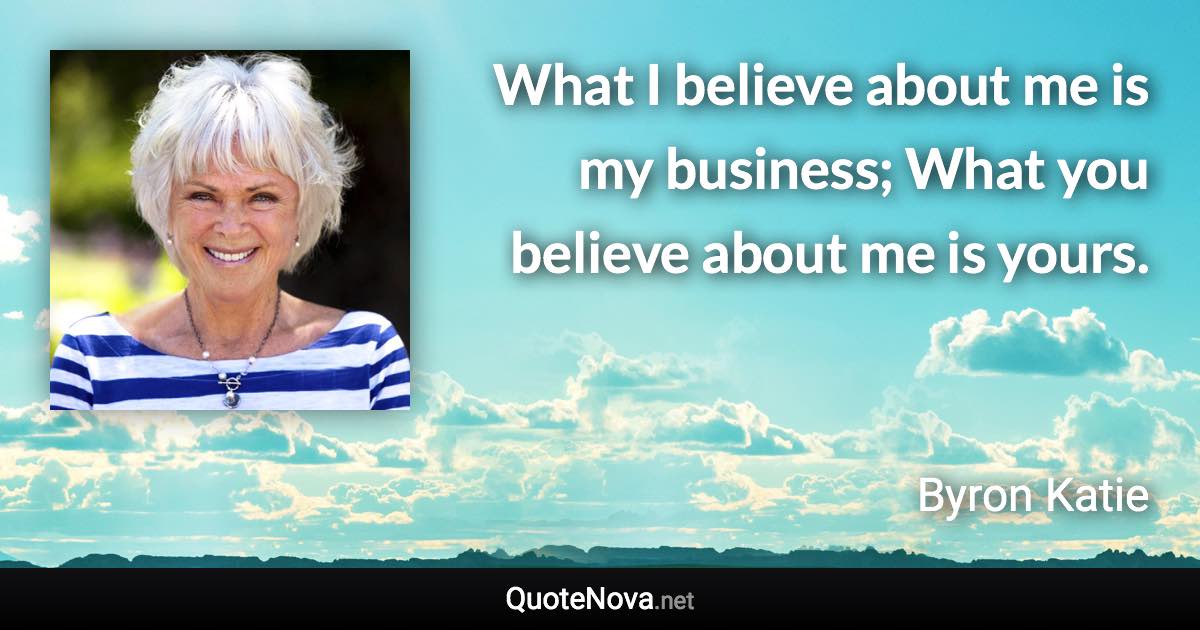 What I believe about me is my business; What you believe about me is yours. - Byron Katie quote