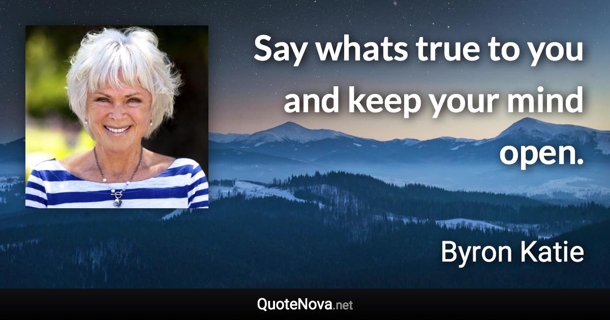 Say whats true to you and keep your mind open. - Byron Katie quote