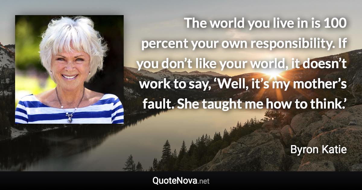 The world you live in is 100 percent your own responsibility. If you don’t like your world, it doesn’t work to say, ‘Well, it’s my mother’s fault. She taught me how to think.’ - Byron Katie quote