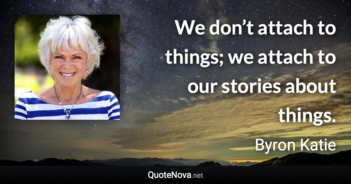 We don’t attach to things; we attach to our stories about things. - Byron Katie quote