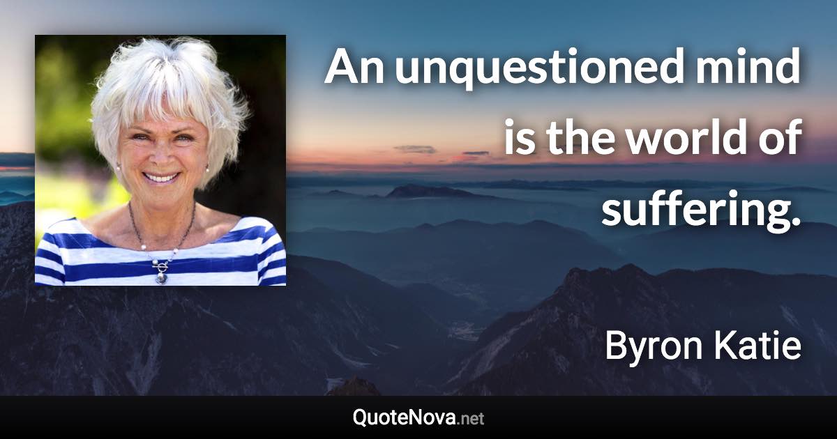 An unquestioned mind is the world of suffering. - Byron Katie quote