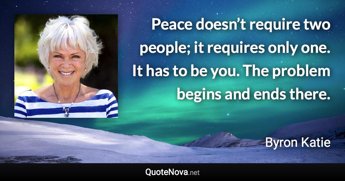 Peace doesn’t require two people; it requires only one. It has to be you. The problem begins and ends there. - Byron Katie quote