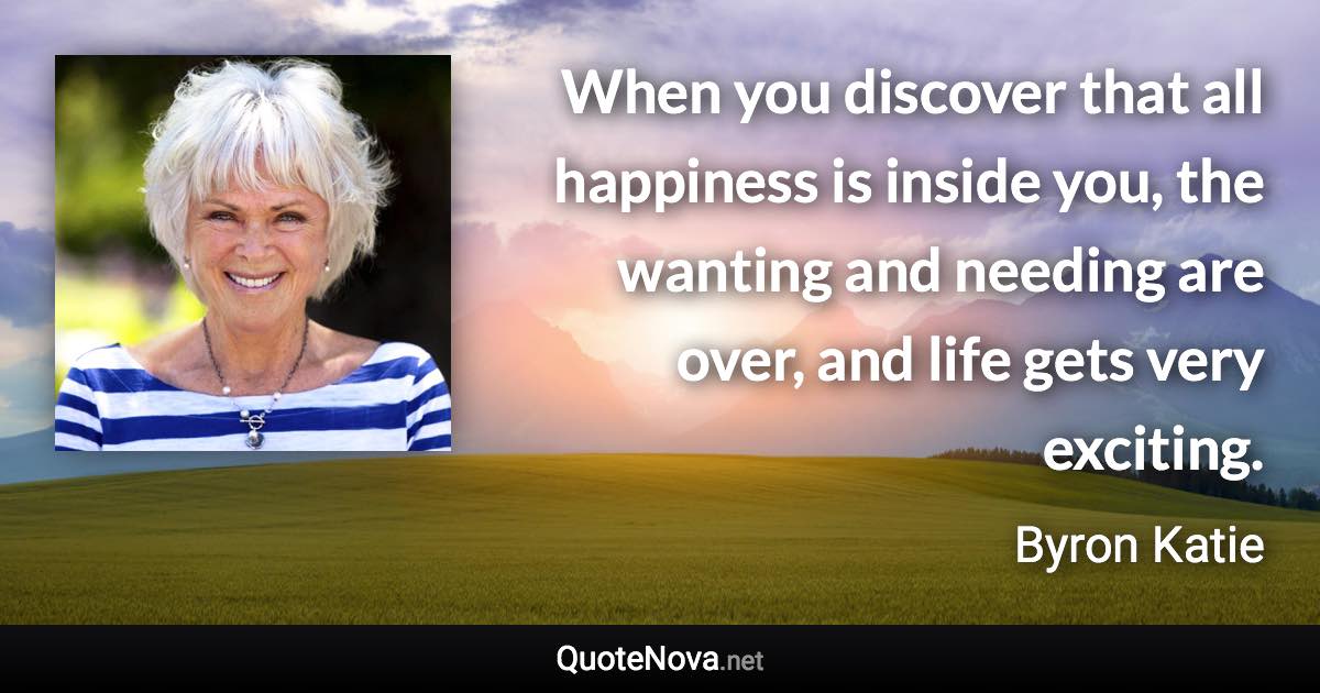 When you discover that all happiness is inside you, the wanting and needing are over, and life gets very exciting. - Byron Katie quote