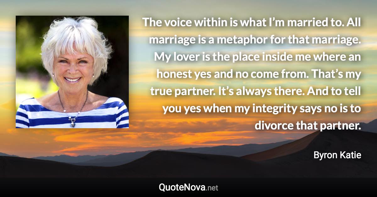 The voice within is what I’m married to. All marriage is a metaphor for that marriage. My lover is the place inside me where an honest yes and no come from. That’s my true partner. It’s always there. And to tell you yes when my integrity says no is to divorce that partner. - Byron Katie quote