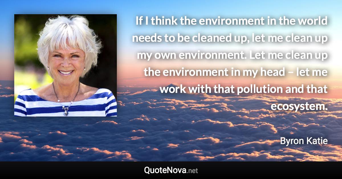 If I think the environment in the world needs to be cleaned up, let me clean up my own environment. Let me clean up the environment in my head – let me work with that pollution and that ecosystem. - Byron Katie quote