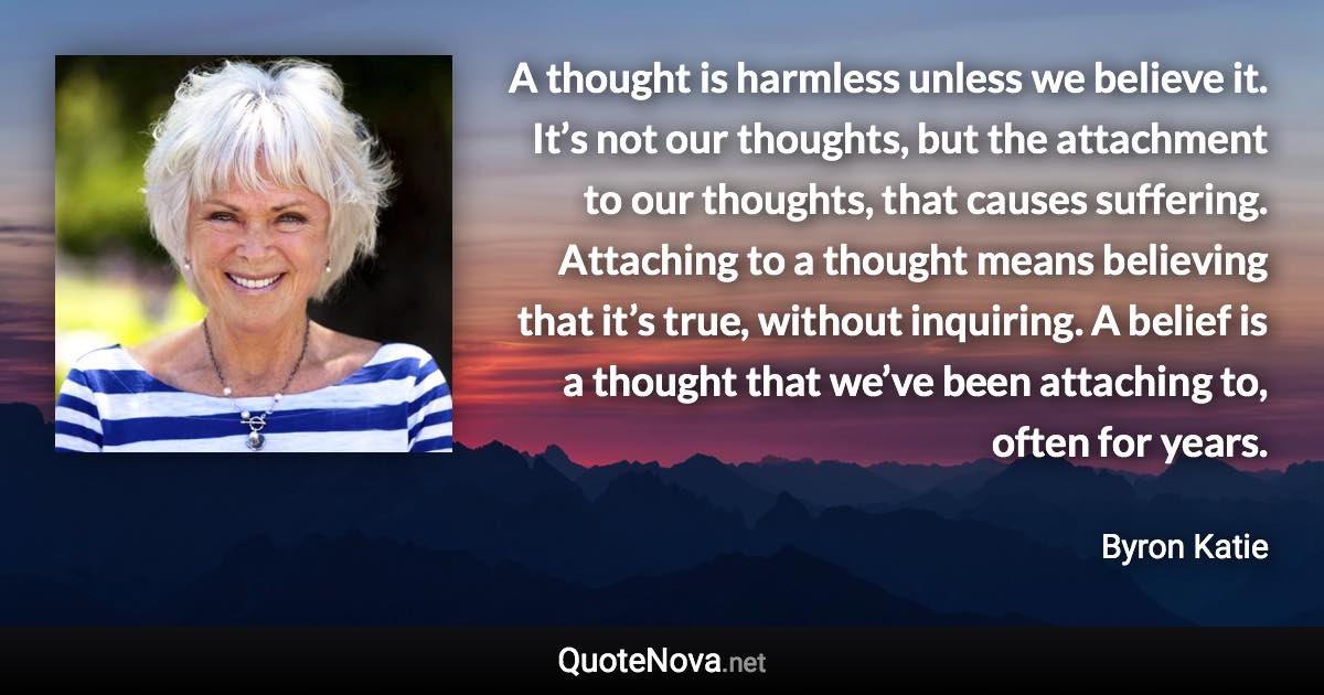 A thought is harmless unless we believe it. It’s not our thoughts, but the attachment to our thoughts, that causes suffering. Attaching to a thought means believing that it’s true, without inquiring. A belief is a thought that we’ve been attaching to, often for years. - Byron Katie quote