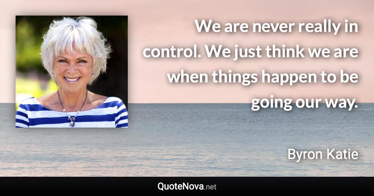 We are never really in control. We just think we are when things happen to be going our way. - Byron Katie quote