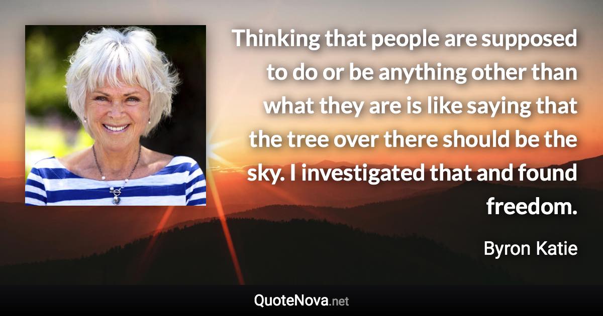 Thinking that people are supposed to do or be anything other than what they are is like saying that the tree over there should be the sky. I investigated that and found freedom. - Byron Katie quote