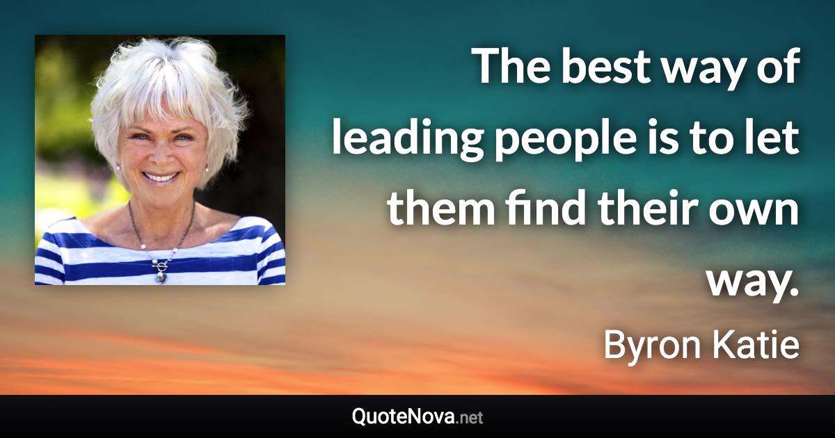 The best way of leading people is to let them find their own way. - Byron Katie quote