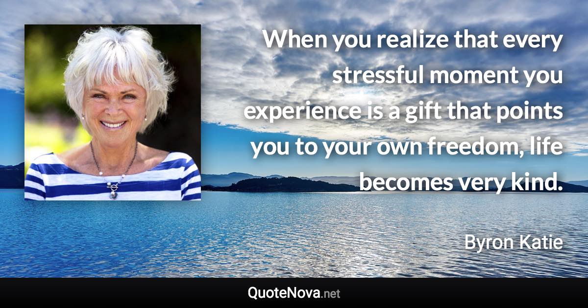 When you realize that every stressful moment you experience is a gift that points you to your own freedom, life becomes very kind. - Byron Katie quote