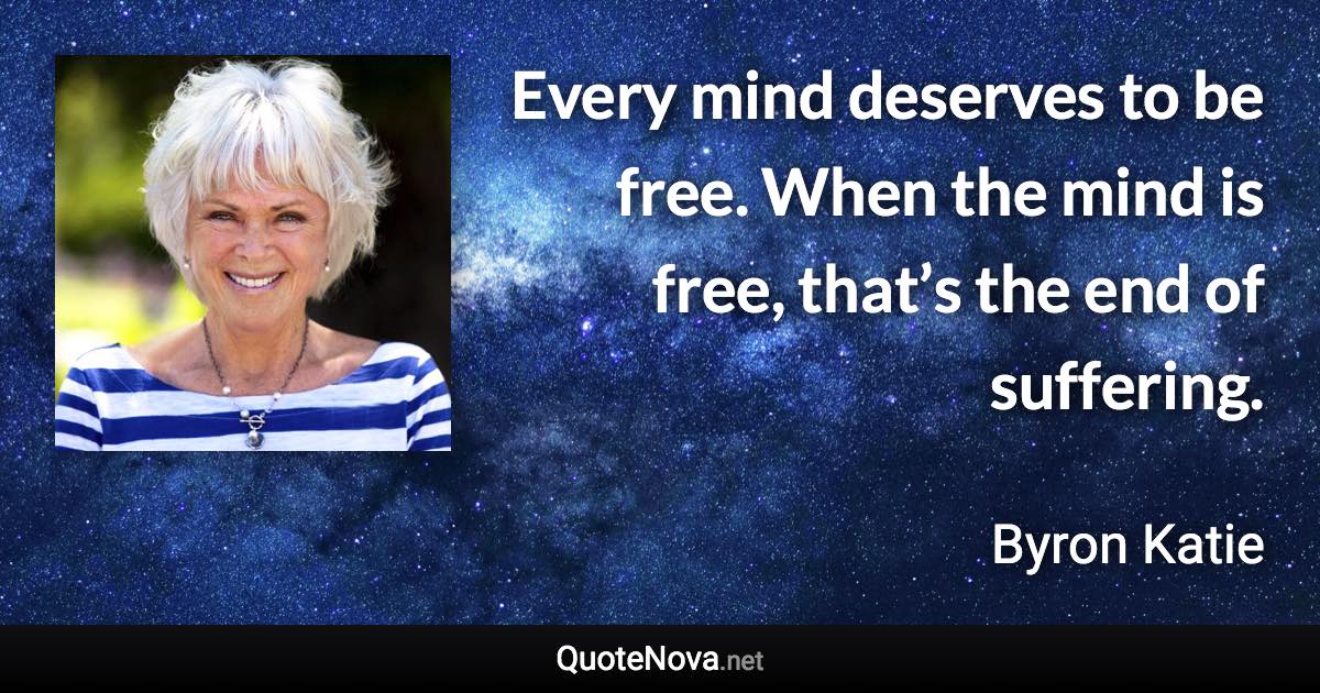 Every mind deserves to be free. When the mind is free, that’s the end of suffering. - Byron Katie quote