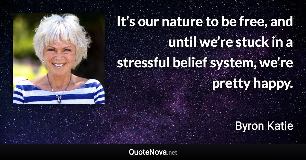 It’s our nature to be free, and until we’re stuck in a stressful belief system, we’re pretty happy. - Byron Katie quote