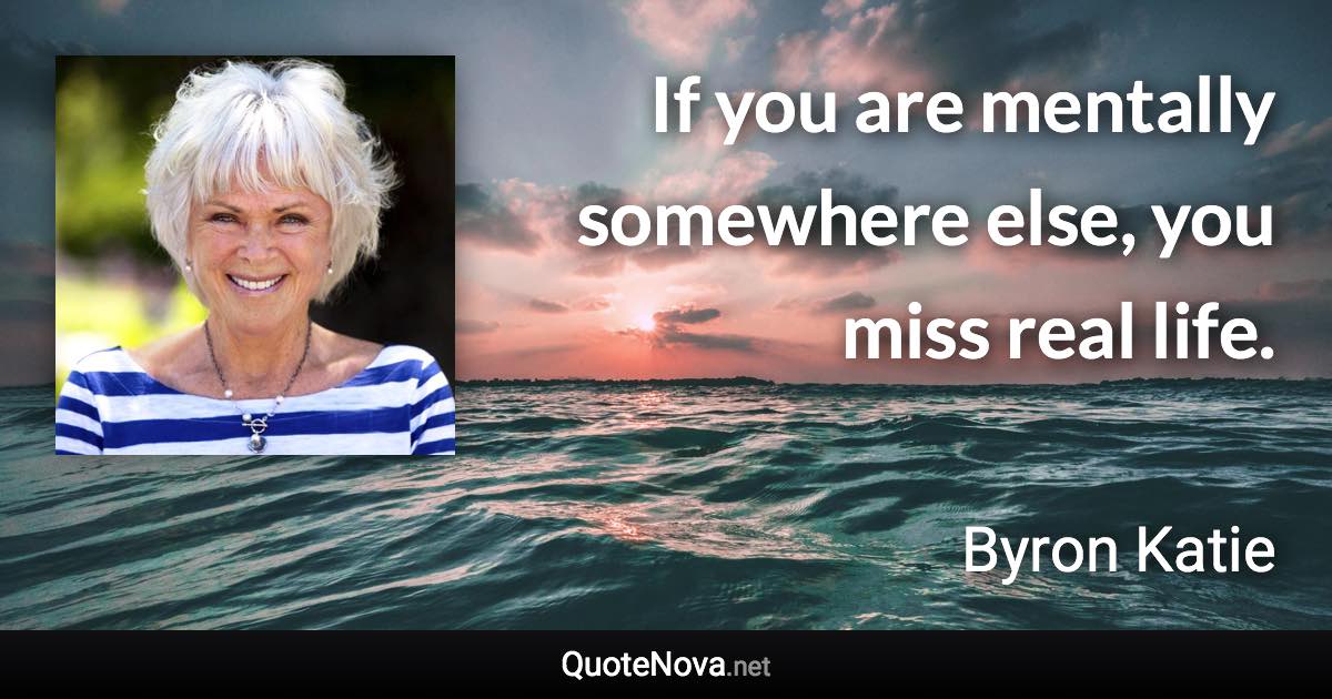 If you are mentally somewhere else, you miss real life. - Byron Katie quote