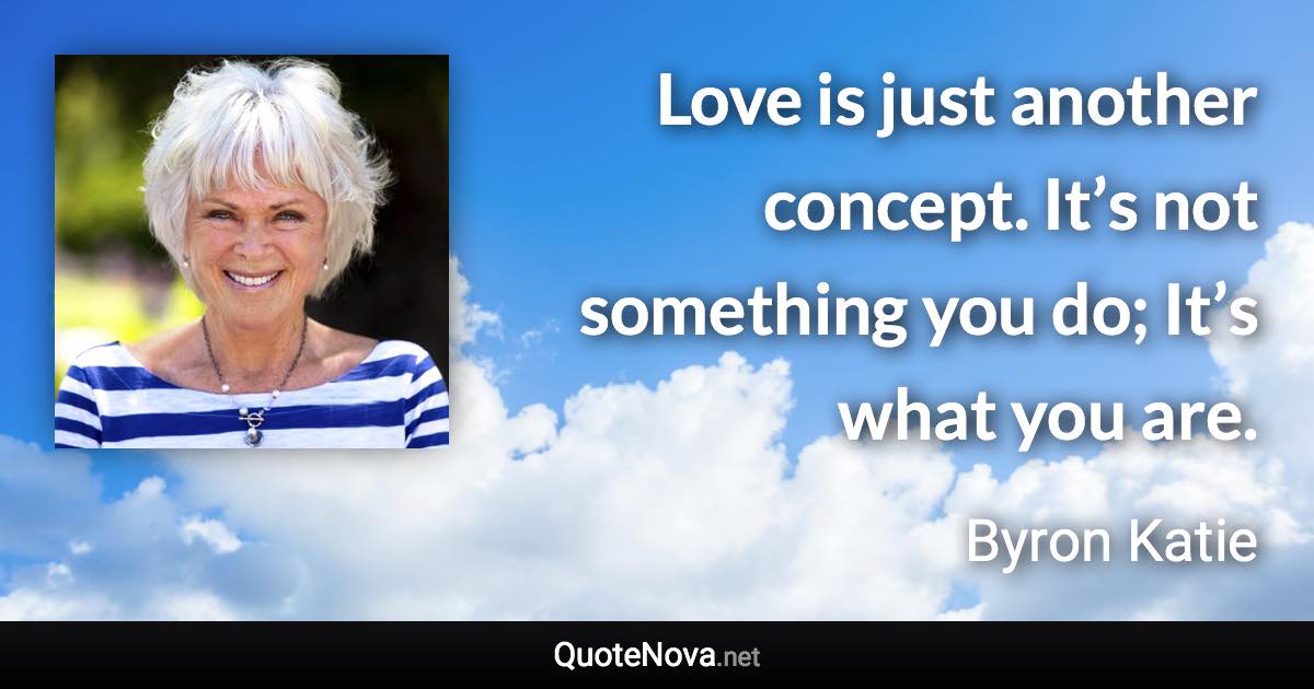Love is just another concept. It’s not something you do; It’s what you are. - Byron Katie quote