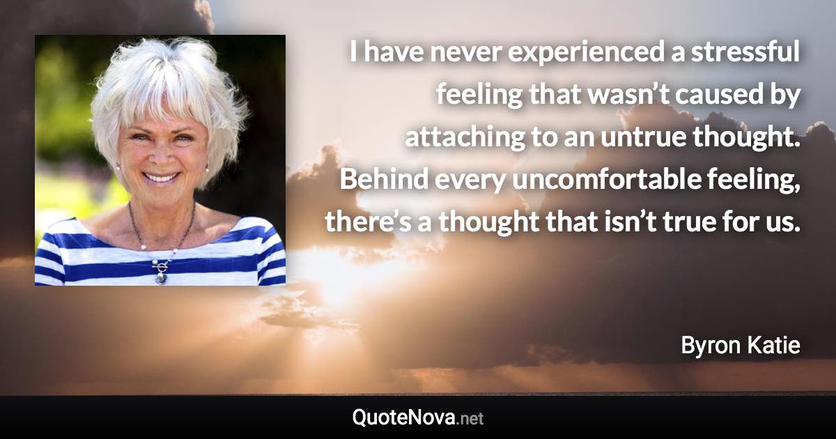 I have never experienced a stressful feeling that wasn’t caused by attaching to an untrue thought. Behind every uncomfortable feeling, there’s a thought that isn’t true for us. - Byron Katie quote